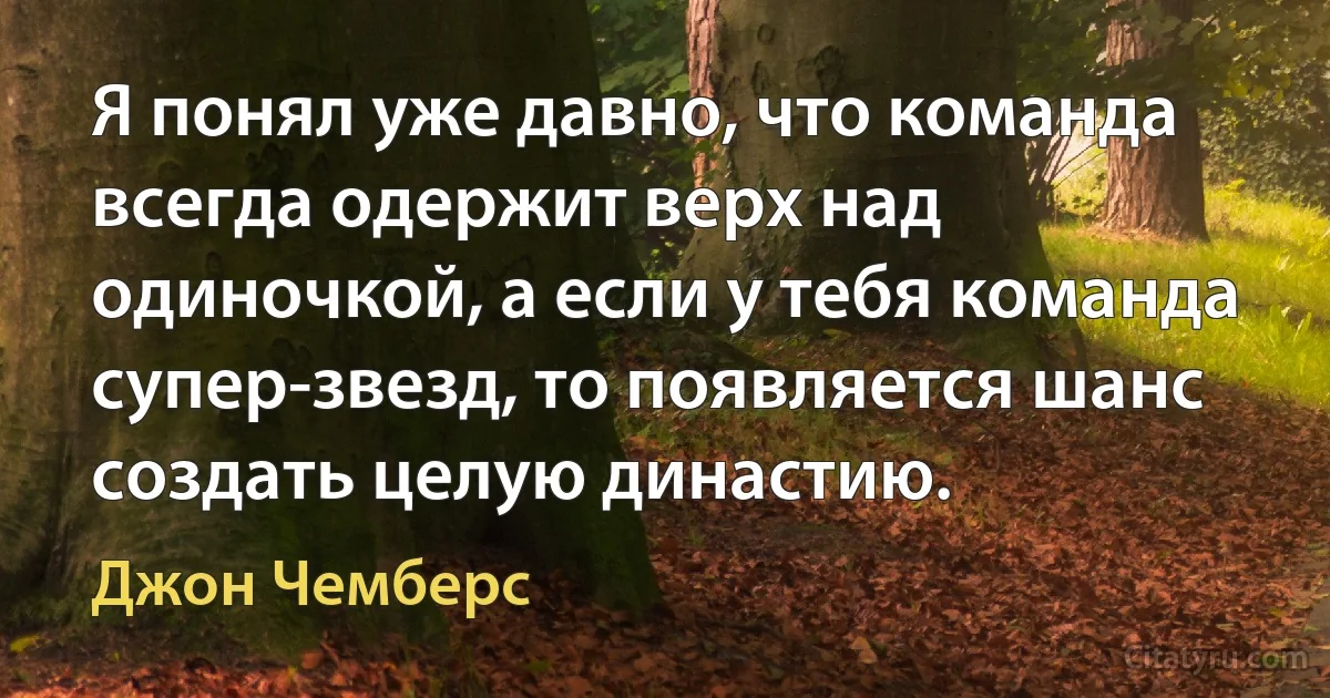 Я понял уже давно, что команда всегда одержит верх над одиночкой, а если у тебя команда супер-звезд, то появляется шанс создать целую династию. (Джон Чемберс)