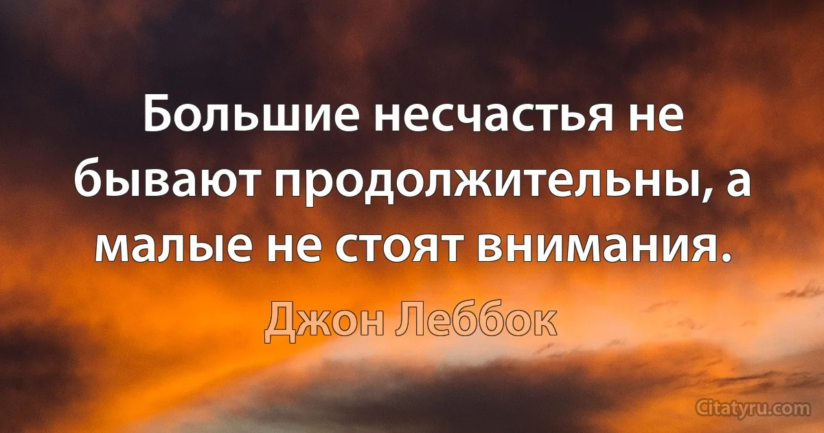 Большие несчастья не бывают продолжительны, а малые не стоят внимания. (Джон Леббок)