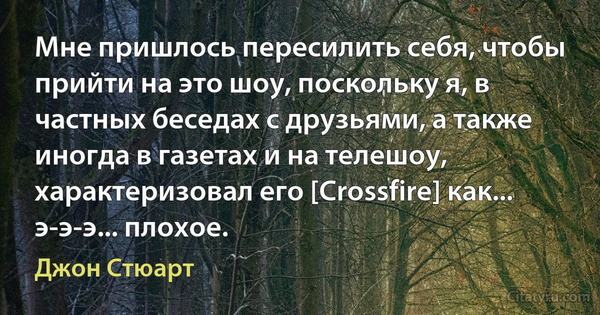 Мне пришлось пересилить себя, чтобы прийти на это шоу, поскольку я, в частных беседах с друзьями, а также иногда в газетах и на телешоу, характеризовал его [Crossfire] как... э-э-э... плохое. (Джон Стюарт)