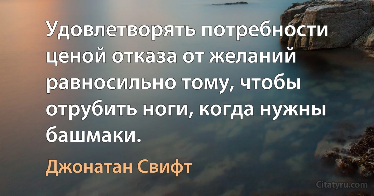 Удовлетворять потребности ценой отказа от желаний равносильно тому, чтобы отрубить ноги, когда нужны башмаки. (Джонатан Свифт)