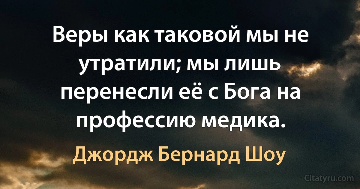 Веры как таковой мы не утратили; мы лишь перенесли её с Бога на профессию медика. (Джордж Бернард Шоу)