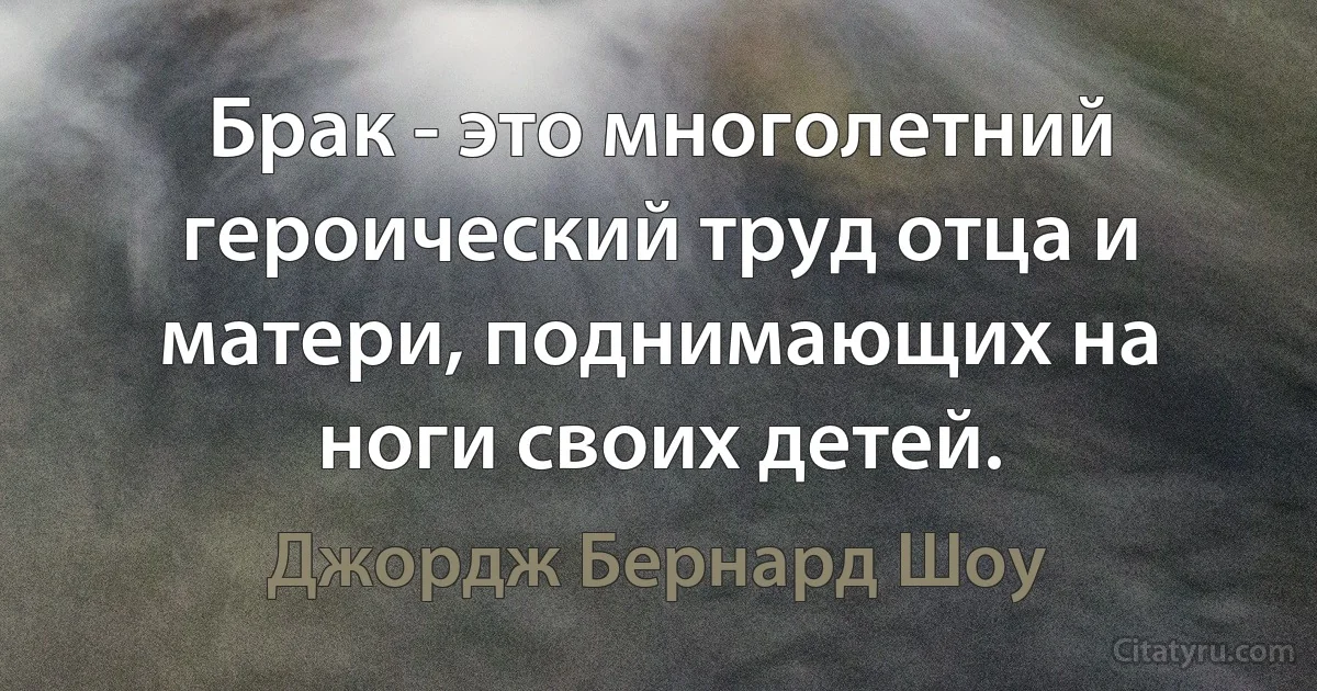 Брак - это многолетний героический труд отца и матери, поднимающих на ноги своих детей. (Джордж Бернард Шоу)