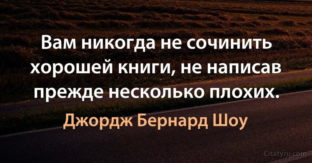 Вам никогда не сочинить хорошей книги, не написав прежде несколько плохих. (Джордж Бернард Шоу)