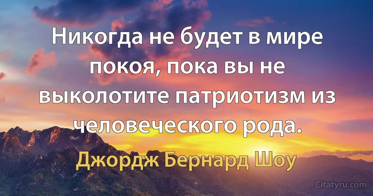 Никогда не будет в мире покоя, пока вы не выколотите патриотизм из человеческого рода. (Джордж Бернард Шоу)