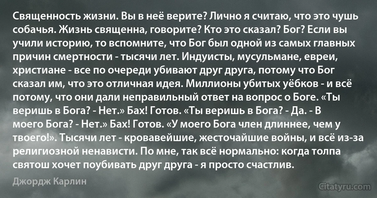 Священность жизни. Вы в неё верите? Лично я считаю, что это чушь собачья. Жизнь священна, говорите? Кто это сказал? Бог? Если вы учили историю, то вспомните, что Бог был одной из самых главных причин смертности - тысячи лет. Индуисты, мусульмане, евреи, христиане - все по очереди убивают друг друга, потому что Бог сказал им, что это отличная идея. Миллионы убитых уёбков - и всё потому, что они дали неправильный ответ на вопрос о Боге. «Ты веришь в Бога? - Нет.» Бах! Готов. «Ты веришь в Бога? - Да. - В моего Бога? - Нет.» Бах! Готов. «У моего Бога член длиннее, чем у твоего!». Тысячи лет - кровавейшие, жесточайшие войны, и всё из-за религиозной ненависти. По мне, так всё нормально: когда толпа святош хочет поубивать друг друга - я просто счастлив. (Джордж Карлин)