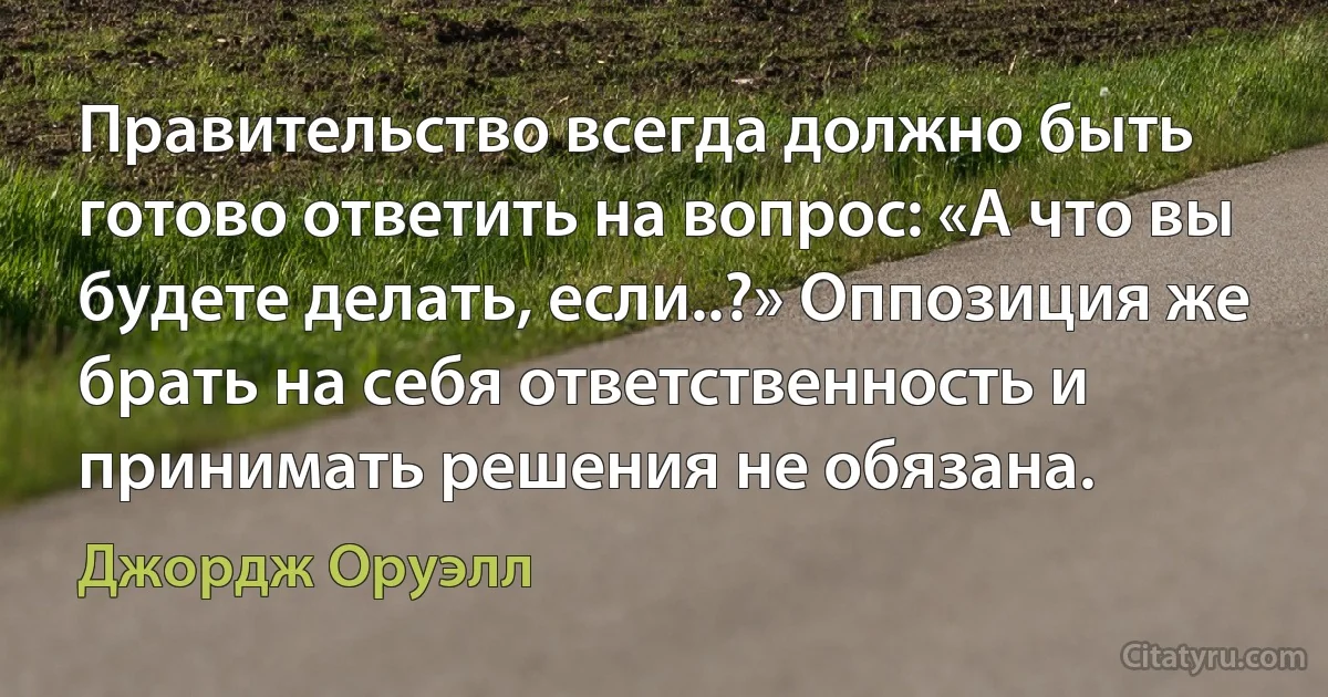 Правительство всегда должно быть готово ответить на вопрос: «А что вы будете делать, если..?» Оппозиция же брать на себя ответственность и принимать решения не обязана. (Джордж Оруэлл)