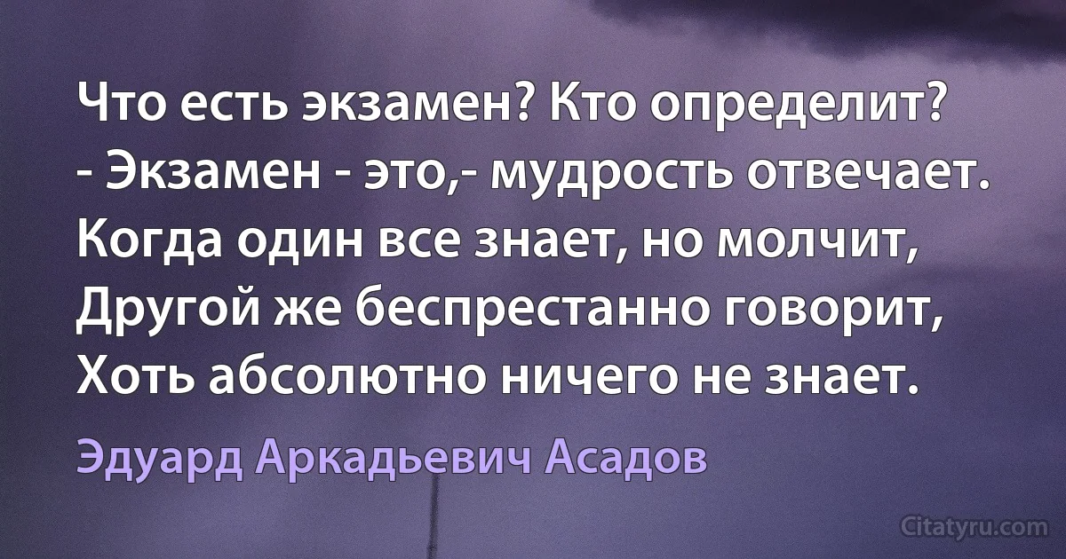 Что есть экзамен? Кто определит?
- Экзамен - это,- мудрость отвечает.
Когда один все знает, но молчит,
Другой же беспрестанно говорит,
Хоть абсолютно ничего не знает. (Эдуард Аркадьевич Асадов)