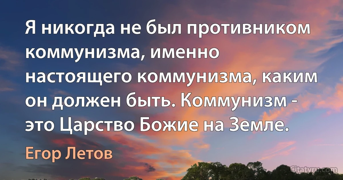 Я никогда не был противником коммунизма, именно настоящего коммунизма, каким он должен быть. Коммунизм - это Царство Божие на Земле. (Егор Летов)