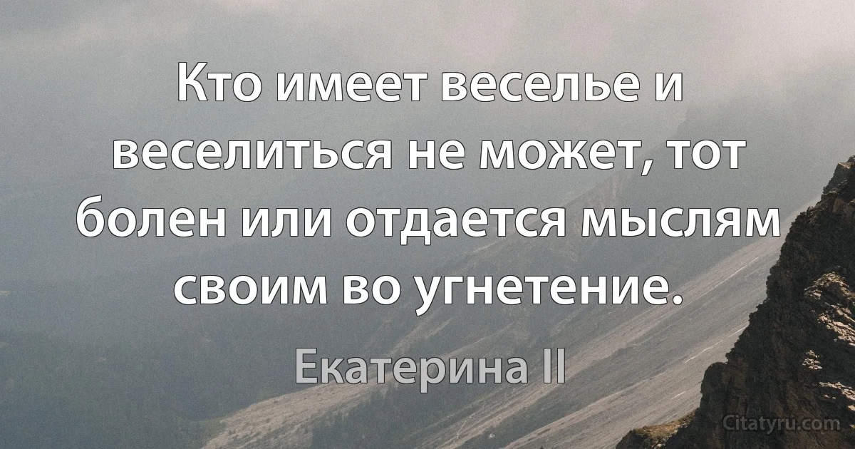 Кто имеет веселье и веселиться не может, тот болен или отдается мыслям своим во угнетение. (Екатерина II)