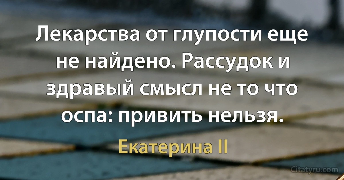 Лекарства от глупости еще не найдено. Рассудок и здравый смысл не то что оспа: привить нельзя. (Екатерина II)