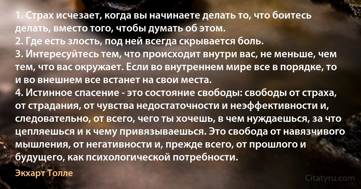 1. Страх исчезает, когда вы начинаете делать то, что боитесь делать, вместо того, чтобы думать об этом.
2. Где есть злость, под ней всегда скрывается боль.
3. Интересуйтесь тем, что происходит внутри вас, не меньше, чем тем, что вас окружает. Если во внутреннем мире все в порядке, то и во внешнем все встанет на свои места.
4. Истинное спасение - это состояние свободы: свободы от страха, от страдания, от чувства недостаточности и неэффективности и, следовательно, от всего, чего ты хочешь, в чем нуждаешься, за что цепляешься и к чему привязываешься. Это свобода от навязчивого мышления, от негативности и, прежде всего, от прошлого и будущего, как психологической потребности. (Экхарт Толле)