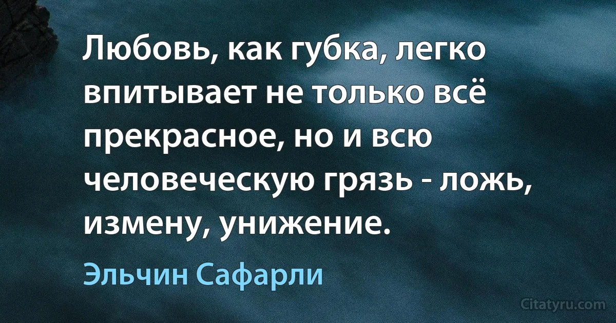 Любовь, как губка, легко впитывает не только всё прекрасное, но и всю человеческую грязь - ложь, измену, унижение. (Эльчин Сафарли)