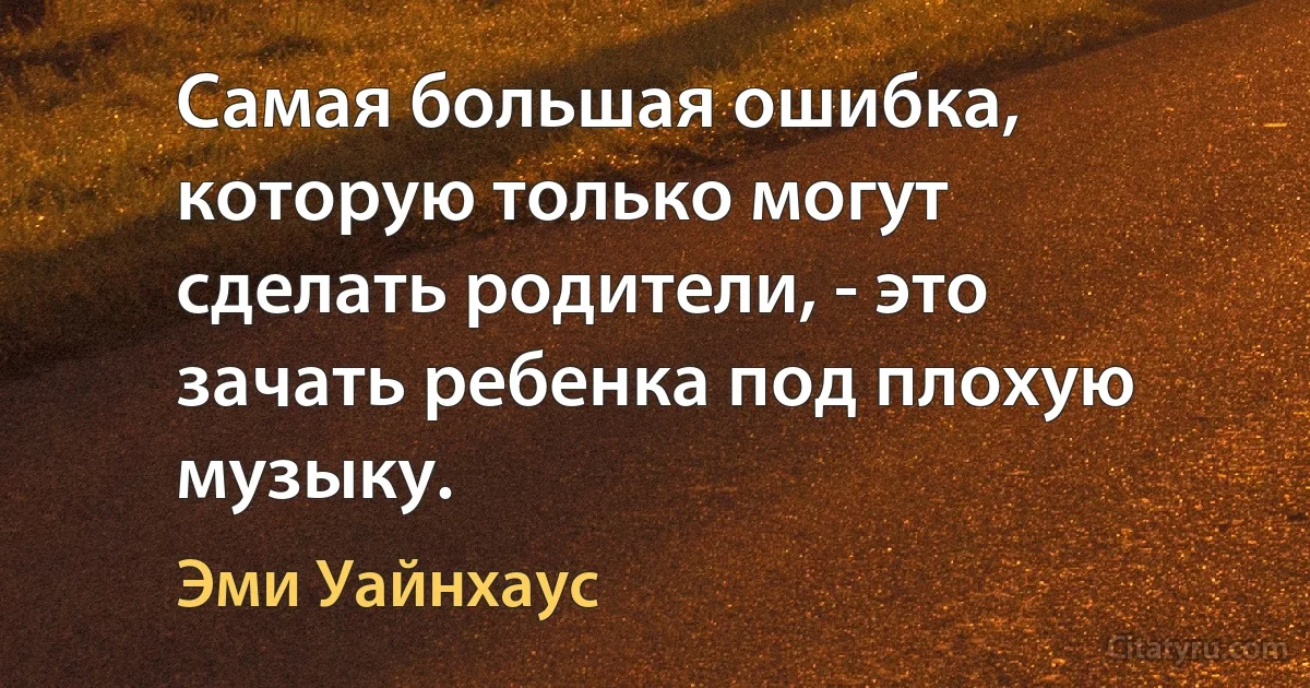 Самая большая ошибка, которую только могут сделать родители, - это зачать ребенка под плохую музыку. (Эми Уайнхаус)