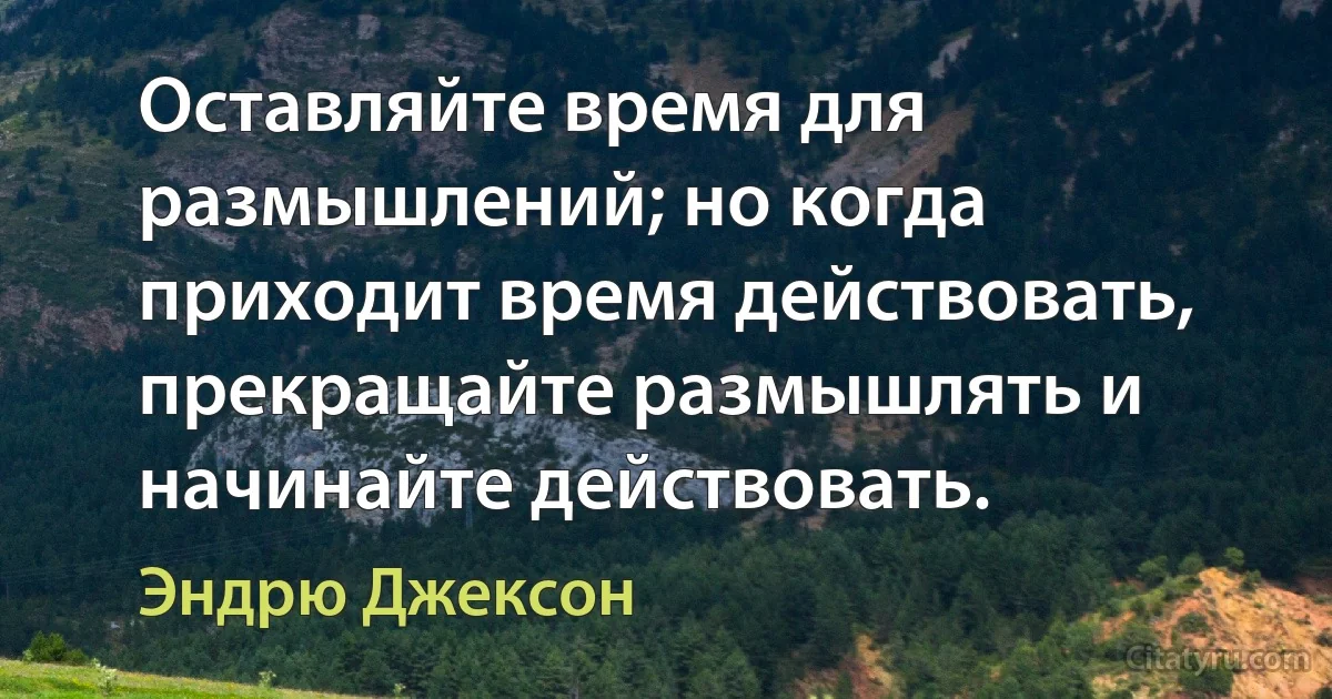 Оставляйте время для размышлений; но когда приходит время действовать, прекращайте размышлять и начинайте действовать. (Эндрю Джексон)