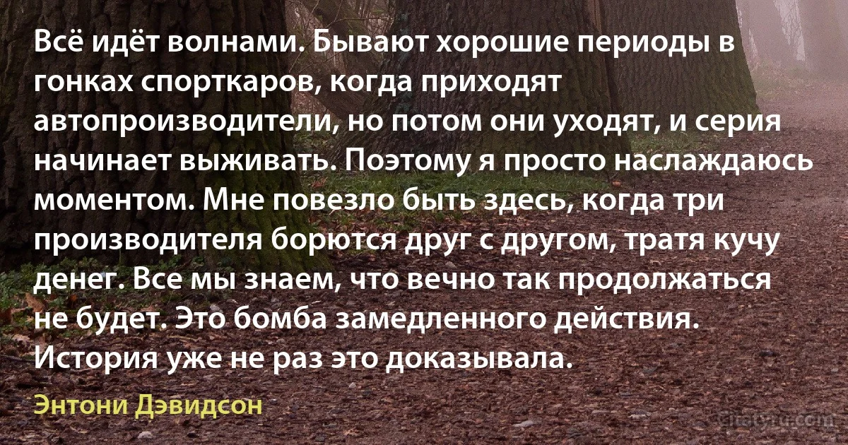 Всё идёт волнами. Бывают хорошие периоды в гонках спорткаров, когда приходят автопроизводители, но потом они уходят, и серия начинает выживать. Поэтому я просто наслаждаюсь моментом. Мне повезло быть здесь, когда три производителя борются друг с другом, тратя кучу денег. Все мы знаем, что вечно так продолжаться не будет. Это бомба замедленного действия. История уже не раз это доказывала. (Энтони Дэвидсон)