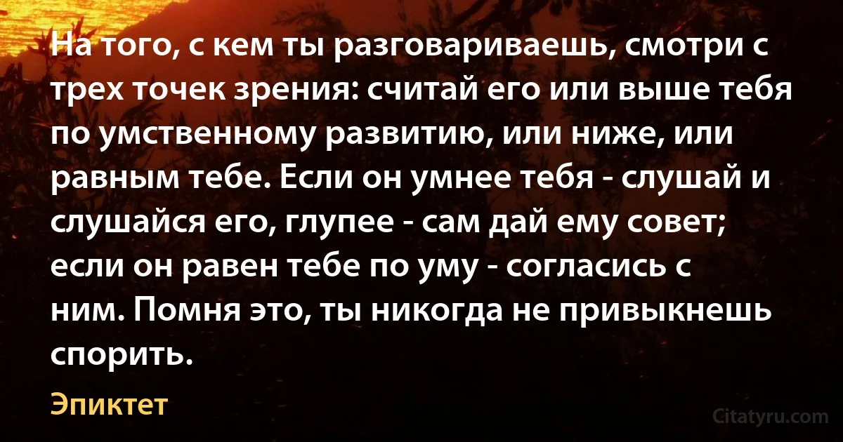 На того, с кем ты разговариваешь, смотри с трех точек зрения: считай его или выше тебя по умственному развитию, или ниже, или равным тебе. Если он умнее тебя - слушай и слушайся его, глупее - сам дай ему совет; если он равен тебе по уму - согласись с ним. Помня это, ты никогда не привыкнешь спорить. (Эпиктет)