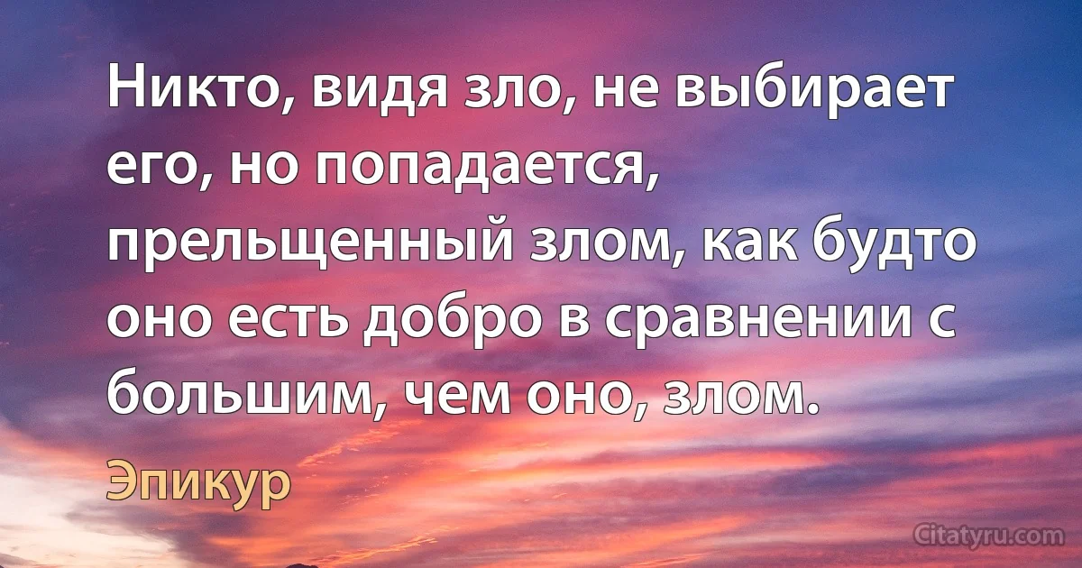 Никто, видя зло, не выбирает его, но попадается, прельщенный злом, как будто оно есть добро в сравнении с большим, чем оно, злом. (Эпикур)