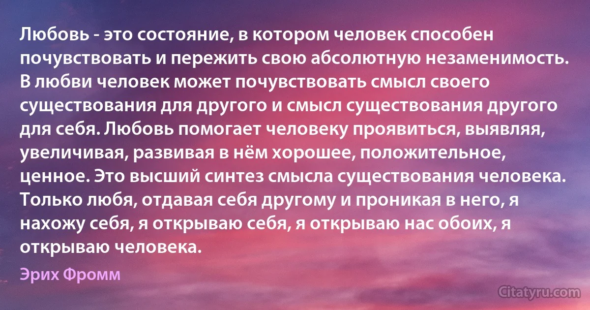 Любовь - это состояние, в котором человек способен почувствовать и пережить свою абсолютную незаменимость. В любви человек может почувствовать смысл своего существования для другого и смысл существования другого для себя. Любовь помогает человеку проявиться, выявляя, увеличивая, развивая в нём хорошее, положительное, ценное. Это высший синтез смысла существования человека. Только любя, отдавая себя другому и проникая в него, я нахожу себя, я открываю себя, я открываю нас обоих, я открываю человека. (Эрих Фромм)