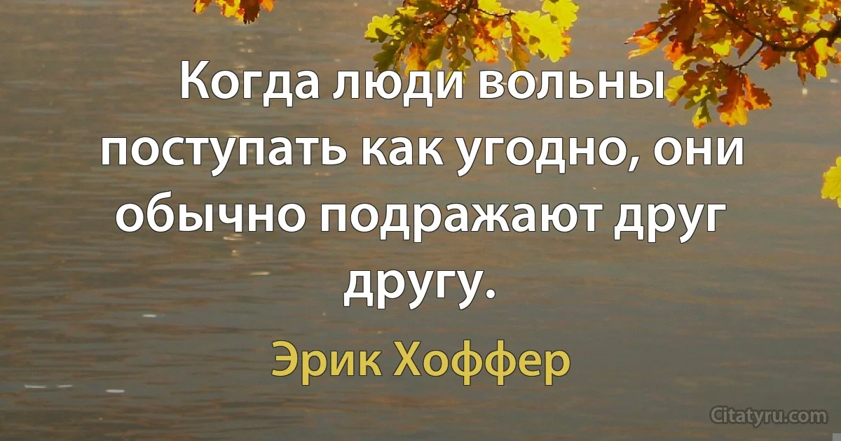 Когда люди вольны поступать как угодно, они обычно подражают друг другу. (Эрик Хоффер)