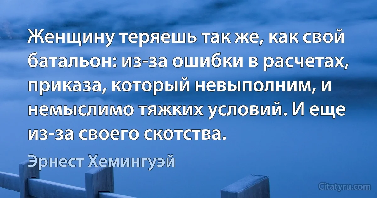 Женщину теряешь так же, как свой батальон: из-за ошибки в расчетах, приказа, который невыполним, и немыслимо тяжких условий. И еще из-за своего скотства. (Эрнест Хемингуэй)