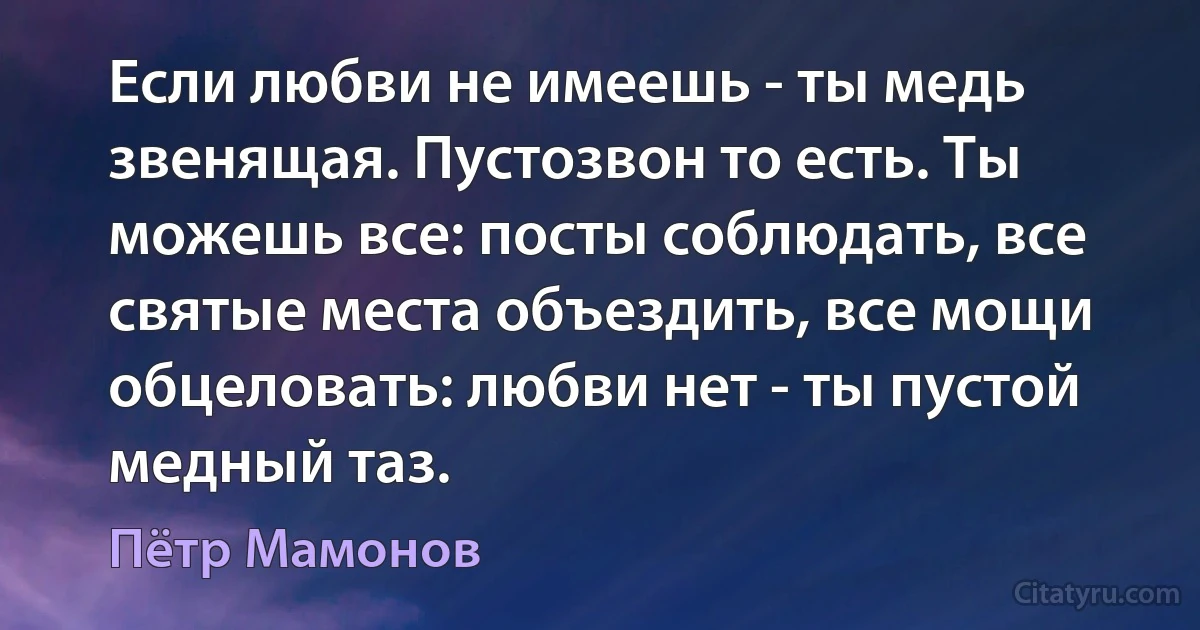 Если любви не имеешь - ты медь звенящая. Пустозвон то есть. Ты можешь все: посты соблюдать, все святые места объездить, все мощи обцеловать: любви нет - ты пустой медный таз. (Пётр Мамонов)