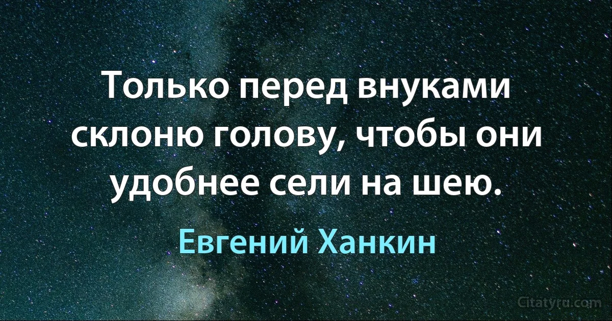 Только перед внуками склоню голову, чтобы они удобнее сели на шею. (Евгений Ханкин)