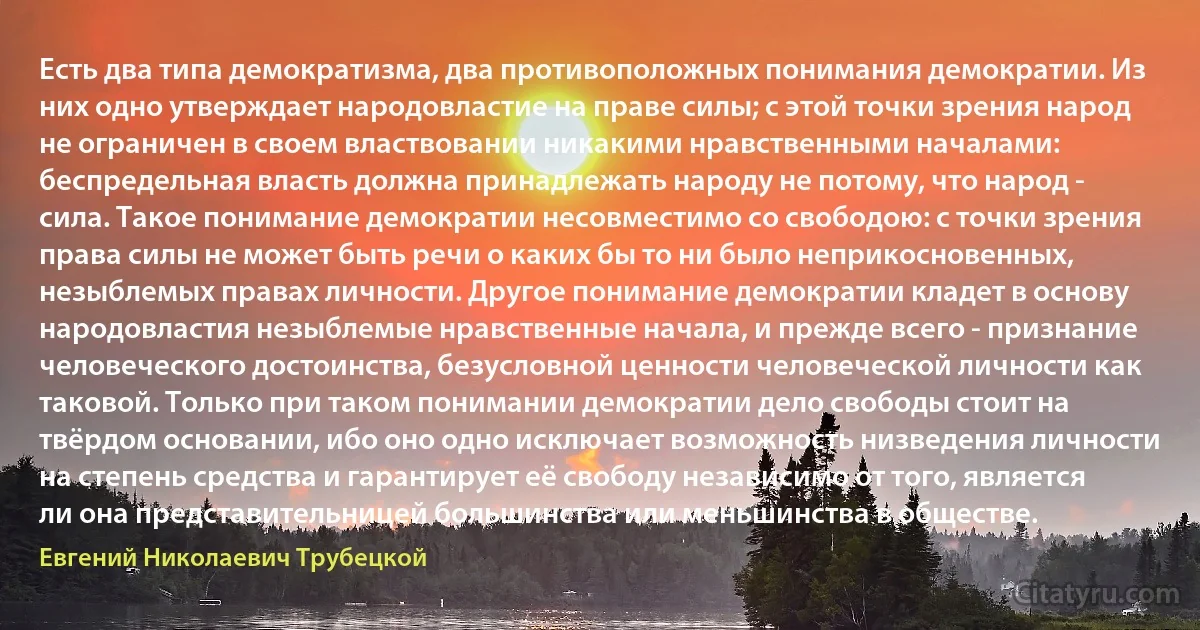 Есть два типа демократизма, два противоположных понимания демократии. Из них одно утверждает народовластие на праве силы; с этой точки зрения народ не ограничен в своем властвовании никакими нравственными началами: беспредельная власть должна принадлежать народу не потому, что народ - сила. Такое понимание демократии несовместимо со свободою: с точки зрения права силы не может быть речи о каких бы то ни было неприкосновенных, незыблемых правах личности. Другое понимание демократии кладет в основу народовластия незыблемые нравственные начала, и прежде всего - признание человеческого достоинства, безусловной ценности человеческой личности как таковой. Только при таком понимании демократии дело свободы стоит на твёрдом основании, ибо оно одно исключает возможность низведения личности на степень средства и гарантирует её свободу независимо от того, является ли она представительницей большинства или меньшинства в обществе. (Евгений Николаевич Трубецкой)