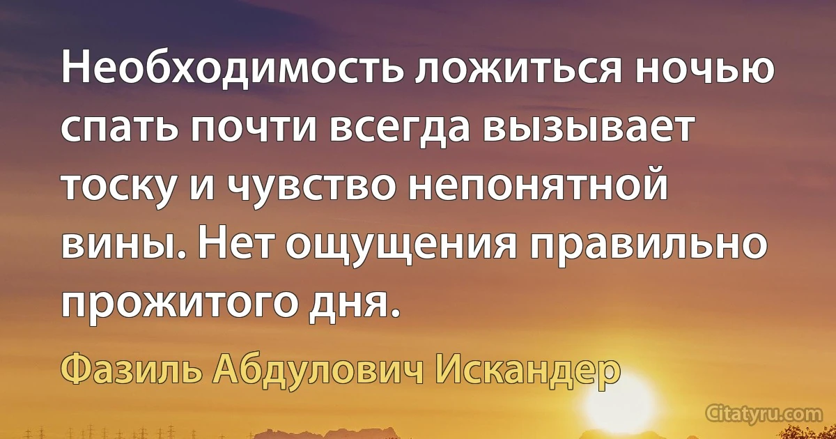 Необходимость ложиться ночью спать почти всегда вызывает тоску и чувство непонятной вины. Нет ощущения правильно прожитого дня. (Фазиль Абдулович Искандер)