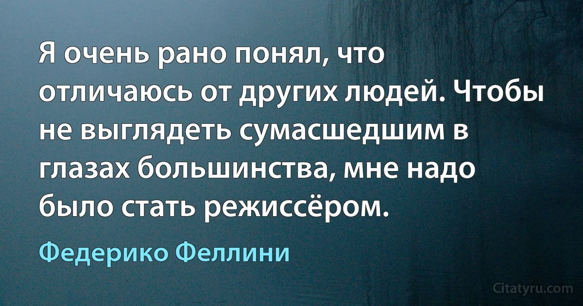 Я очень рано понял, что отличаюсь от других людей. Чтобы не выглядеть сумасшедшим в глазах большинства, мне надо было стать режиссёром. (Федерико Феллини)