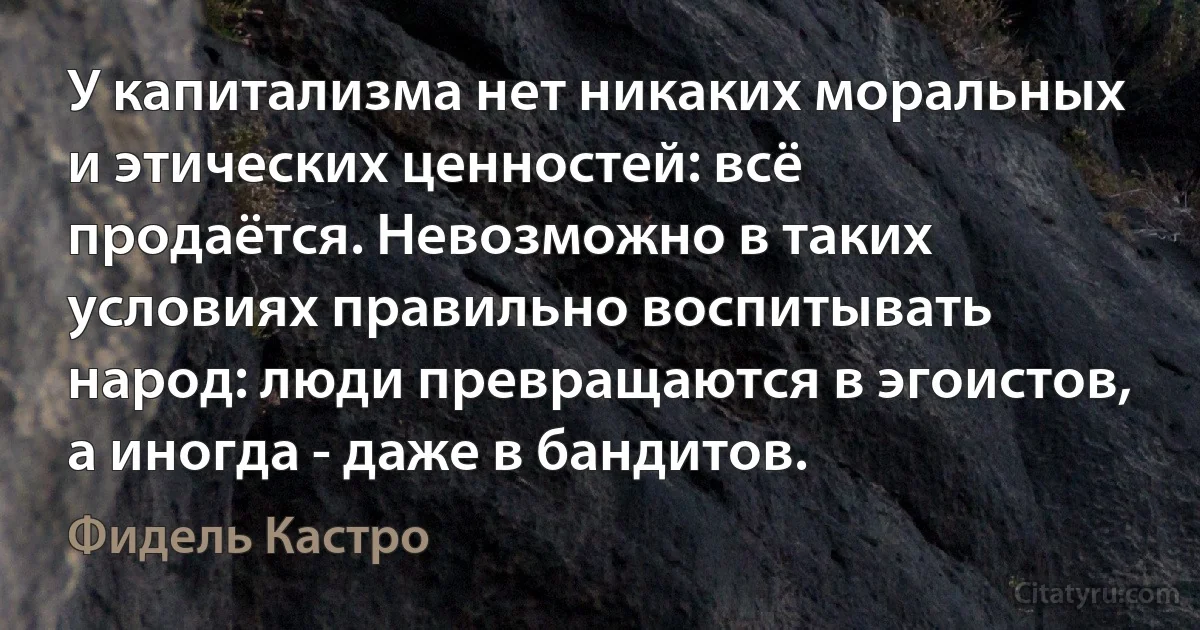 У капитализма нет никаких моральных и этических ценностей: всё продаётся. Невозможно в таких условиях правильно воспитывать народ: люди превращаются в эгоистов, а иногда - даже в бандитов. (Фидель Кастро)