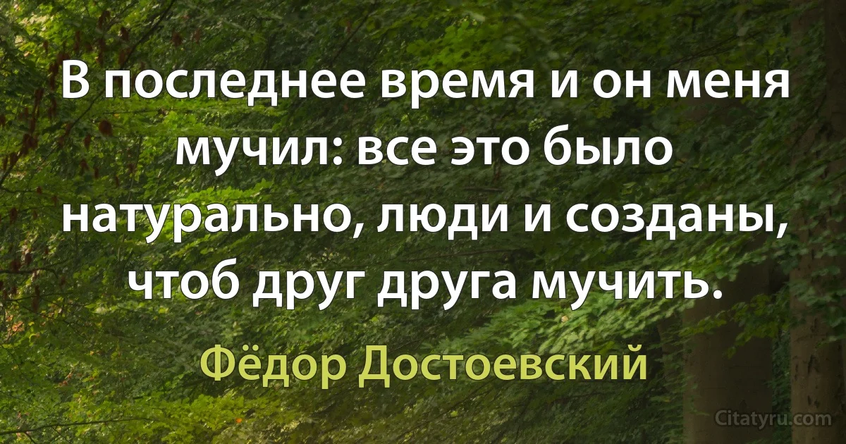 В последнее время и он меня мучил: все это было натурально, люди и созданы, чтоб друг друга мучить. (Фёдор Достоевский)