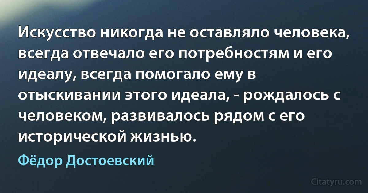 Искусство никогда не оставляло человека, всегда отвечало его потребностям и его идеалу, всегда помогало ему в отыскивании этого идеала, - рождалось с человеком, развивалось рядом с его исторической жизнью. (Фёдор Достоевский)