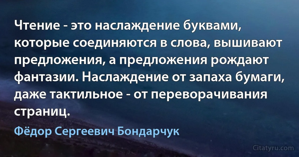 Чтение - это наслаждение буквами, которые соединяются в слова, вышивают предложения, а предложения рождают фантазии. Наслаждение от запаха бумаги, даже тактильное - от переворачивания страниц. (Фёдор Сергеевич Бондарчук)