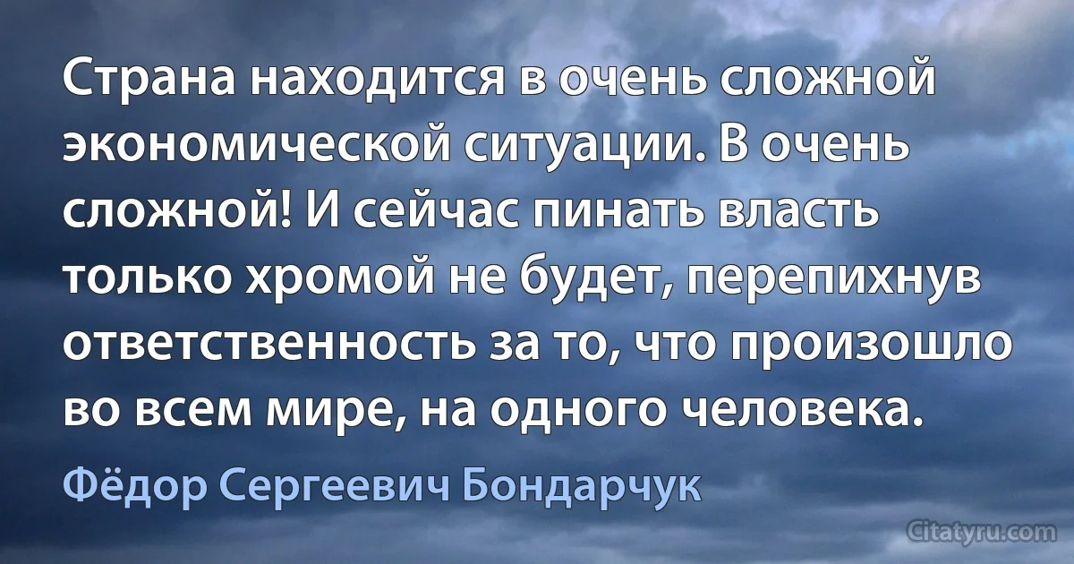 Страна находится в очень сложной экономической ситуации. В очень сложной! И сейчас пинать власть только хромой не будет, перепихнув ответственность за то, что произошло во всем мире, на одного человека. (Фёдор Сергеевич Бондарчук)