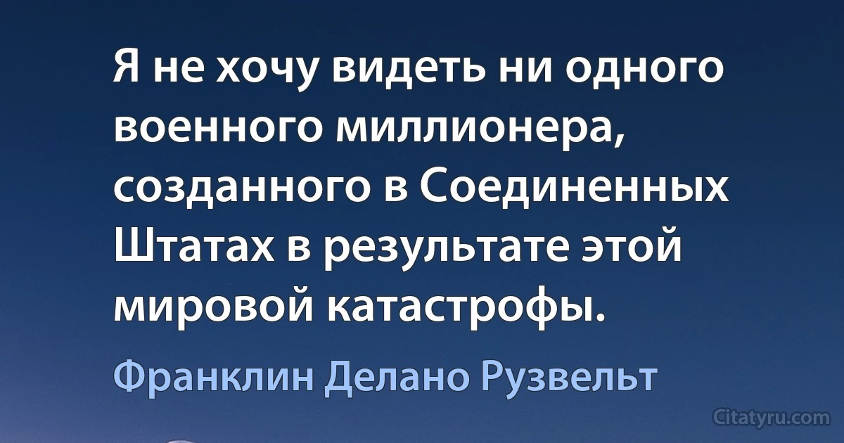 Я не хочу видеть ни одного военного миллионера, созданного в Соединенных Штатах в результате этой мировой катастрофы. (Франклин Делано Рузвельт)