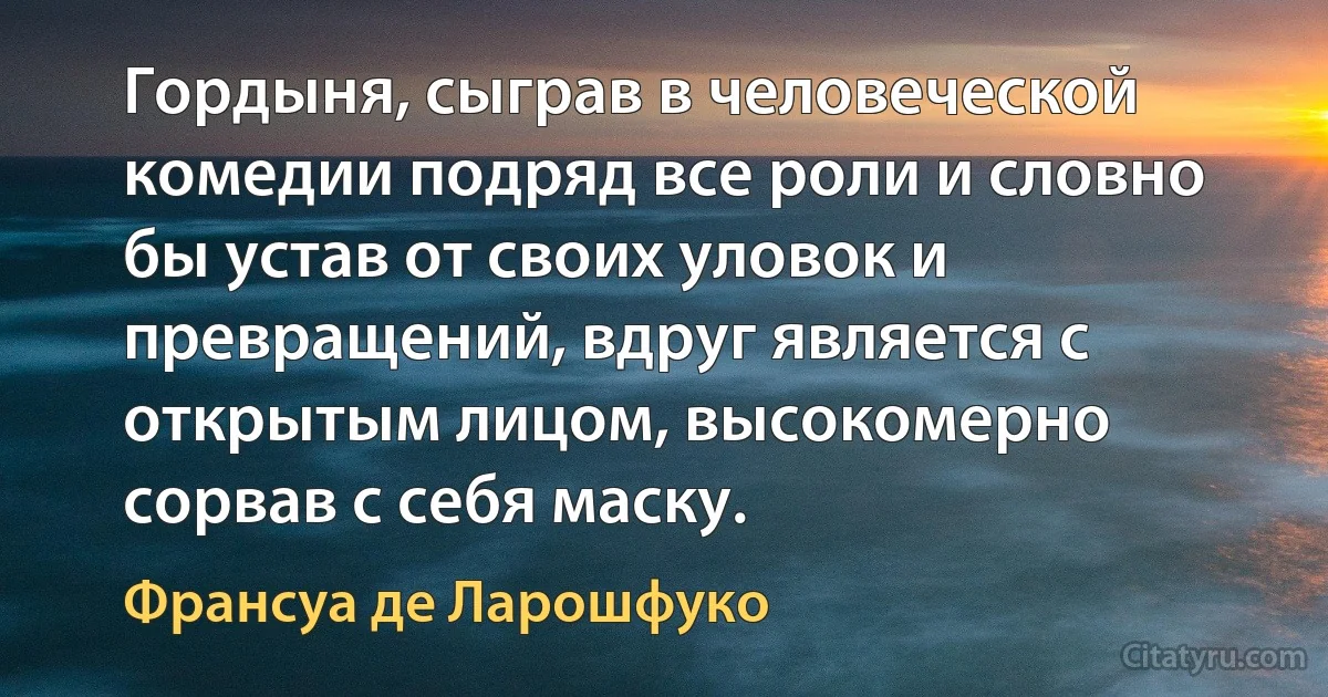 Гордыня, сыграв в человеческой комедии подряд все роли и словно бы устав от своих уловок и превращений, вдруг является с открытым лицом, высокомерно сорвав с себя маску. (Франсуа де Ларошфуко)