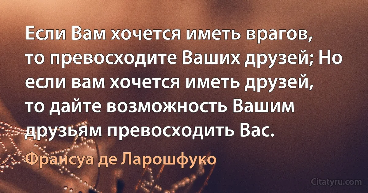 Если Вам хочется иметь врагов, то превосходите Ваших друзей; Но если вам хочется иметь друзей, то дайте возможность Вашим друзьям превосходить Вас. (Франсуа де Ларошфуко)