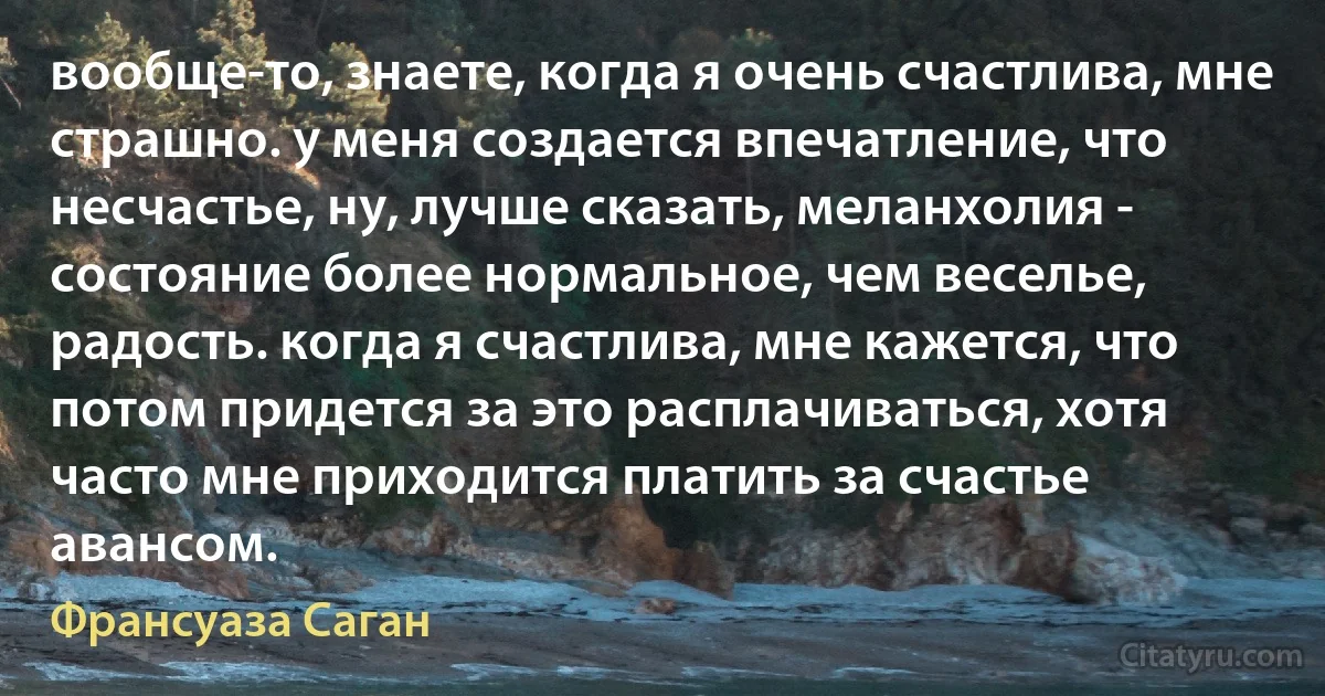 вообще-то, знаете, когда я очень счастлива, мне страшно. у меня создается впечатление, что несчастье, ну, лучше сказать, меланхолия - состояние более нормальное, чем веселье, радость. когда я счастлива, мне кажется, что потом придется за это расплачиваться, хотя часто мне приходится платить за счастье авансом. (Франсуаза Саган)