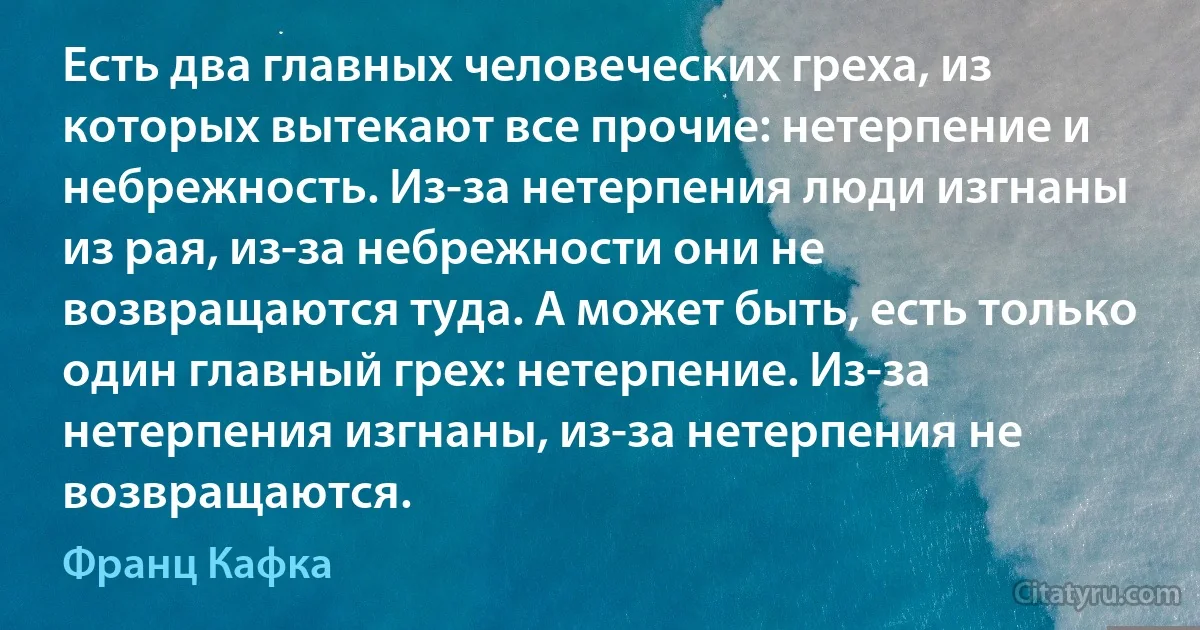 Есть два главных человеческих греха, из которых вытекают все прочие: нетерпение и небрежность. Из-за нетерпения люди изгнаны из рая, из-за небрежности они не возвращаются туда. А может быть, есть только один главный грех: нетерпение. Из-за нетерпения изгнаны, из-за нетерпения не возвращаются. (Франц Кафка)