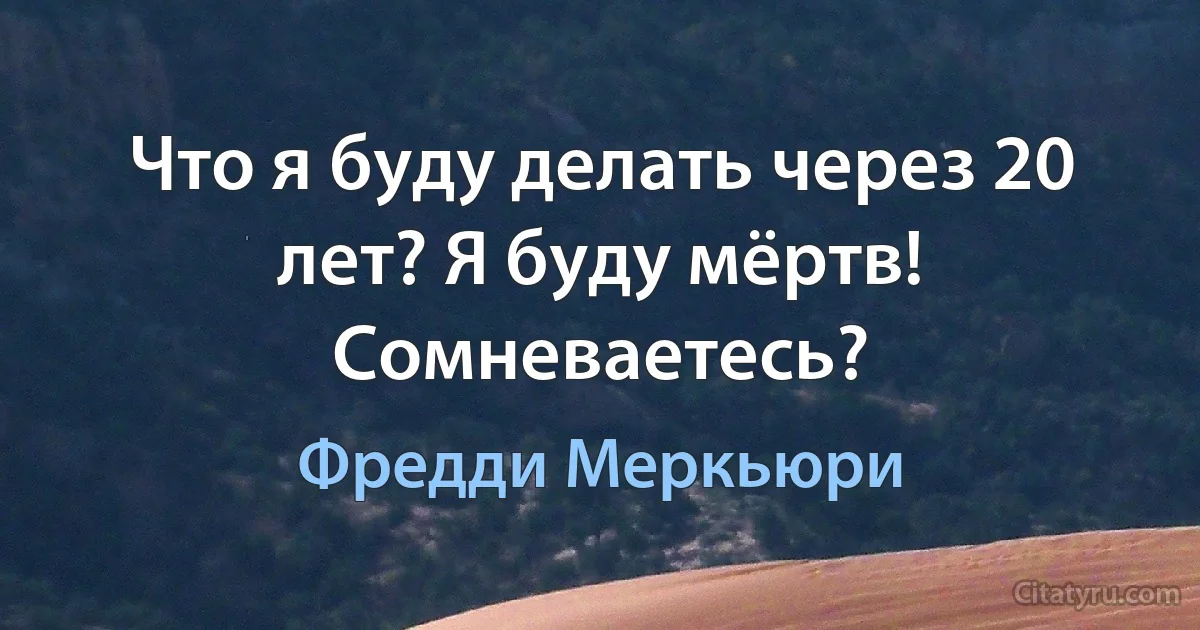 Что я буду делать через 20 лет? Я буду мёртв! Сомневаетесь? (Фредди Меркьюри)