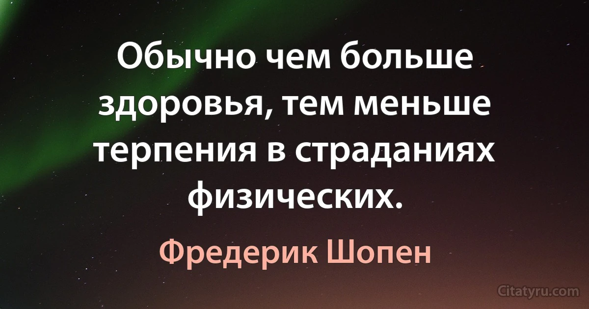 Обычно чем больше здоровья, тем меньше терпения в страданиях физических. (Фредерик Шопен)