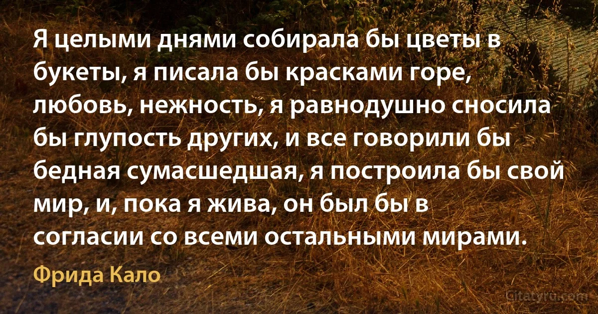 Я целыми днями собирала бы цветы в букеты, я писала бы красками горе, любовь, нежность, я равнодушно сносила бы глупость других, и все говорили бы бедная сумасшедшая, я построила бы свой мир, и, пока я жива, он был бы в согласии со всеми остальными мирами. (Фрида Кало)