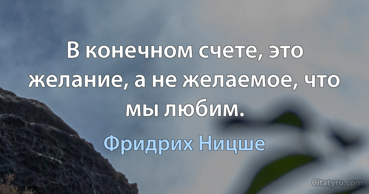 В конечном счете, это желание, а не желаемое, что мы любим. (Фридрих Ницше)