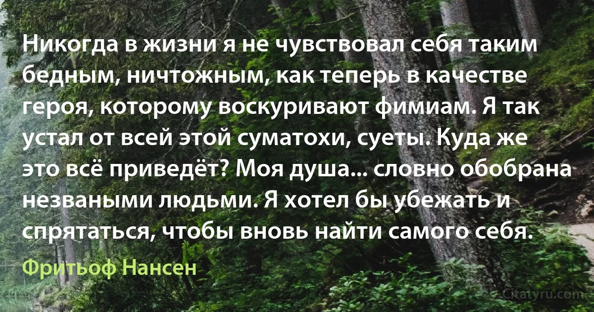 Никогда в жизни я не чувствовал себя таким бедным, ничтожным, как теперь в качестве героя, которому воскуривают фимиам. Я так устал от всей этой суматохи, суеты. Куда же это всё приведёт? Моя душа... словно обобрана незваными людьми. Я хотел бы убежать и спрятаться, чтобы вновь найти самого себя. (Фритьоф Нансен)