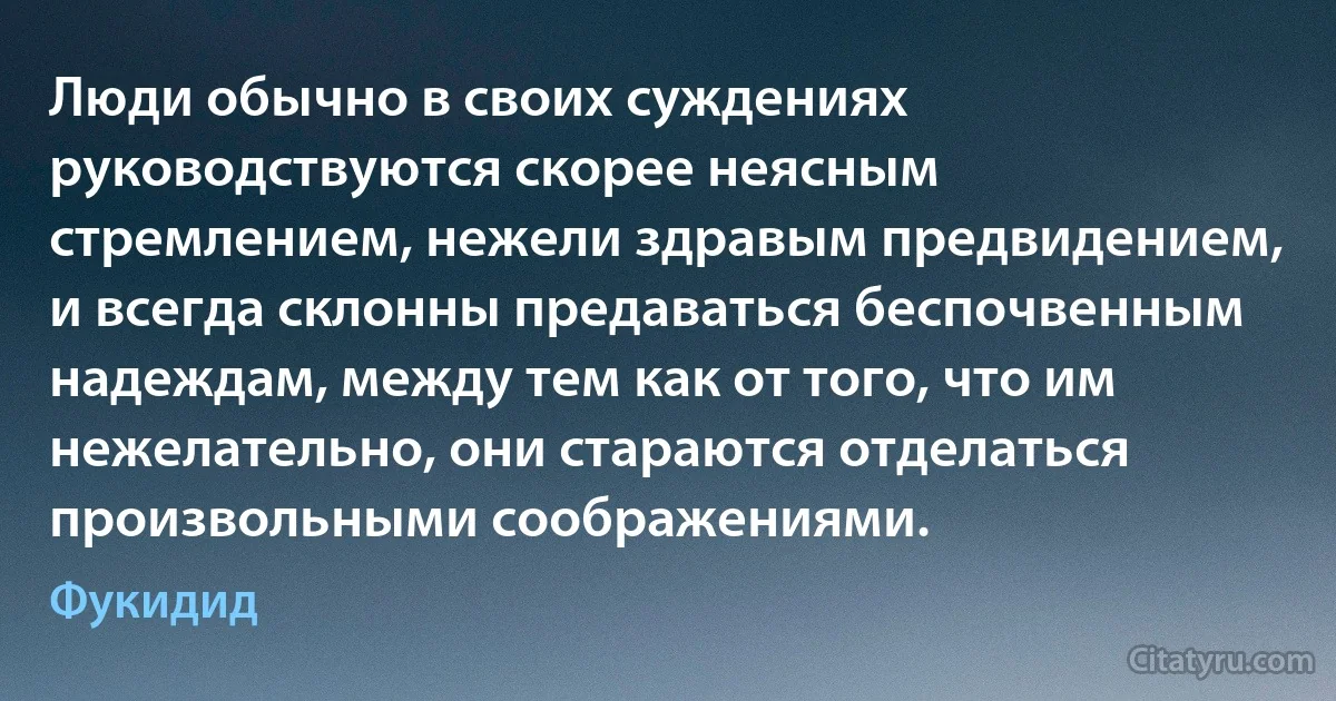 Люди обычно в своих суждениях руководствуются скорее неясным стремлением, нежели здравым предвидением, и всегда склонны предаваться беспочвенным надеждам, между тем как от того, что им нежелательно, они стараются отделаться произвольными соображениями. (Фукидид)