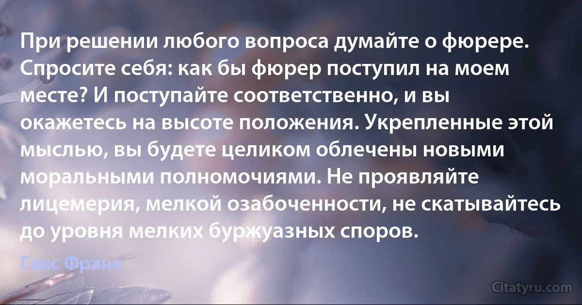 При решении любого вопроса думайте о фюрере. Спросите себя: как бы фюрер поступил на моем месте? И поступайте соответственно, и вы окажетесь на высоте положения. Укрепленные этой мыслью, вы будете целиком облечены новыми моральными полномочиями. Не проявляйте лицемерия, мелкой озабоченности, не скатывайтесь до уровня мелких буржуазных споров. (Ганс Франк)