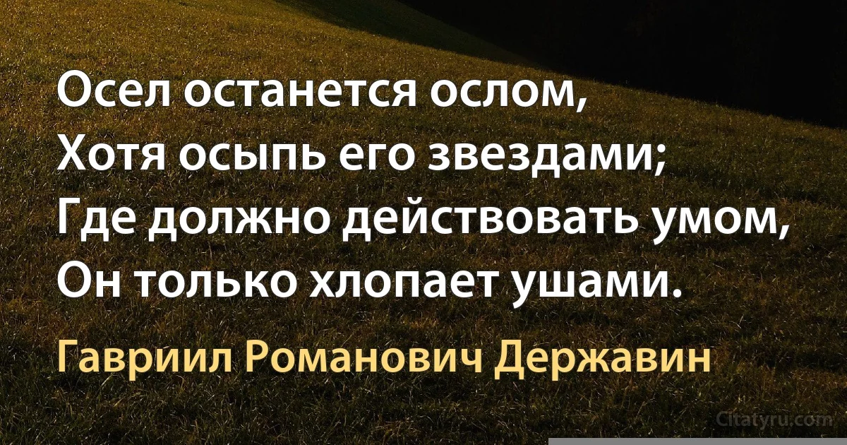 Осел останется ослом,
Хотя осыпь его звездами;
Где должно действовать умом,
Он только хлопает ушами. (Гавриил Романович Державин)