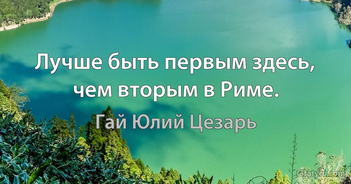 Лучше быть первым здесь, чем вторым в Риме. (Гай Юлий Цезарь)