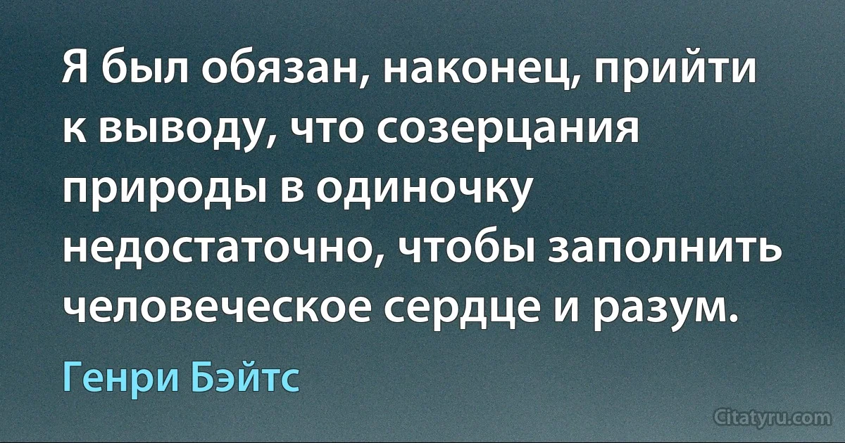 Я был обязан, наконец, прийти к выводу, что созерцания природы в одиночку недостаточно, чтобы заполнить человеческое сердце и разум. (Генри Бэйтс)