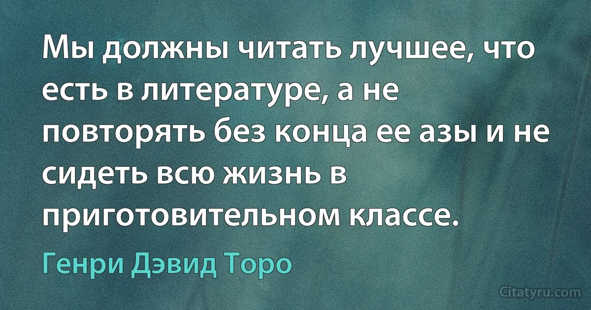 Мы должны читать лучшее, что есть в литературе, а не повторять без конца ее азы и не сидеть всю жизнь в приготовительном классе. (Генри Дэвид Торо)